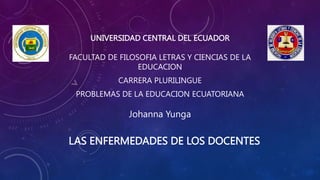UNIVERSIDAD CENTRAL DEL ECUADOR
FACULTAD DE FILOSOFIA LETRAS Y CIENCIAS DE LA
EDUCACION
CARRERA PLURILINGUE
PROBLEMAS DE LA EDUCACION ECUATORIANA
Johanna Yunga
LAS ENFERMEDADES DE LOS DOCENTES
 