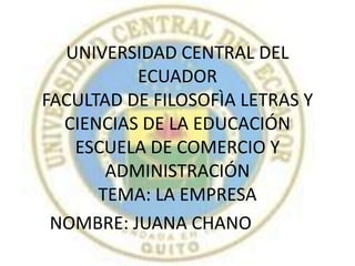 UNIVERSIDAD CENTRAL DEL ECUADORFACULTAD DE FILOSOFÌA LETRAS Y CIENCIAS DE LA EDUCACIÓNESCUELA DE COMERCIO Y ADMINISTRACIÓN TEMA: LA EMPRESA  NOMBRE: JUANA CHANO  