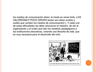 los medios de comunicación dicen: la moda es verse lindo, LOS
VALORESMUY POCO SIRVEN (estas son ideas ocultas y
sutiles que venden los medios de comunicación) ). Y cada una
de estas dificultades las debe solucionar el maestro, de ahí la
organización y el orden que dan los modelos pedagógicos a
las instituciones educativas, creando una filosofía de vida, que
es muy necesaria para el desarrollo del niño.
 