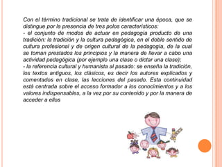Con el término tradicional se trata de identificar una época, que se
distingue por la presencia de tres polos característicos:
- el conjunto de modos de actuar en pedagogía producto de una
tradición: la tradición y la cultura pedagógica, en el doble sentido de
cultura profesional y de origen cultural de la pedagogía, de la cual
se toman prestados los principios y la manera de llevar a cabo una
actividad pedagógica (por ejemplo una clase o dictar una clase);
- la referencia cultural y humanista al pasado: se enseña la tradición,
los textos antiguos, los clásicos, es decir los autores explicados y
comentados en clase, las lecciones del pasado. Esta continuidad
está centrada sobre el acceso formador a los conocimientos y a los
valores indispensables, a la vez por su contenido y por la manera de
acceder a ellos
 