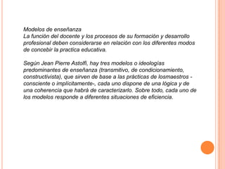 Modelos de enseñanza
La función del docente y los procesos de su formación y desarrollo
profesional deben considerarse en relación con los diferentes modos
de concebir la practica educativa.
Según Jean Pierre Astolfi, hay tres modelos o ideologías
predominantes de enseñanza (transmitivo, de condicionamiento,
constructivista), que sirven de base a las prácticas de losmaestros -
consciente o implícitamente-, cada uno dispone de una lógica y de
una coherencia que habrá de caracterizarlo. Sobre todo, cada uno de
los modelos responde a diferentes situaciones de eficiencia.
 