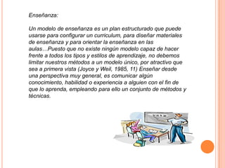 Enseñanza:
Un modelo de enseñanza es un plan estructurado que puede
usarse para configurar un curriculum, para diseñar materiales
de enseñanza y para orientar la enseñanza en las
aulas…Puesto que no existe ningún modelo capaz de hacer
frente a todos los tipos y estilos de aprendizaje, no debemos
limitar nuestros métodos a un modelo único, por atractivo que
sea a primera vista (Joyce y Weil, 1985, 11) Enseñar desde
una perspectiva muy general, es comunicar algún
conocimiento, habilidad o experiencia a alguien con el fin de
que lo aprenda, empleando para ello un conjunto de métodos y
técnicas.
 
