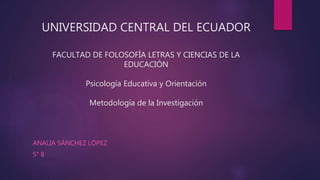 UNIVERSIDAD CENTRAL DEL ECUADOR
FACULTAD DE FOLOSOFÍA LETRAS Y CIENCIAS DE LA
EDUCACIÓN
Psicología Educativa y Orientación
Metodología de la Investigación
ANALIA SÁNCHEZ LÓPEZ
5° B
 