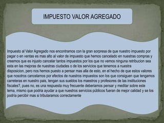 IMPUESTO VALOR AGREGADO




Impuesto al Valor Agregado nos encontramos con la gran sorpresa de que nuestro impuesto por
pagar o en ventas es mas alto al valor de impuesto que hemos cancelado en nuestras compras y
creemos que es injusto cancelar tantos impuestos por los que no vemos ninguna retribucion sea
esta en las mejoras de nuestras ciudades o de los servicios que tenemos a nuestra
disposicion, pero nos hemos puesto a pensar mas alla de esto, en el hecho de que estos valores
que nosotros cancelamos por efectos de nuestros impuestos son los que consiguen que tengamos
carreteras en nuestro pais, tengan sus sueldos los maestros y profesores de las instituciones
fiscales?, pues no, es una respuesta muy frecuente deberiamos pensar y meditar sobre este
tema, mismo que podria ayudar a que nuestros servicios públicos fueran de mejor calidad y se los
podría percibir mas si tributaramos correctamente.
 