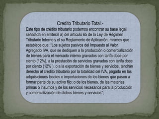 Credito Tributario Total.-
Este tipo de crédito tributario podemos encontrar su base legal
señalada en el literal a) del artículo 65 de la Ley de Régimen
Tributario Interno y el su Reglamento de Aplicación, mismos que
establece que: “Los sujetos pasivos del Impuesto al Valor
Agregado IVA, que se dediquen a la producción o comercialización
de bienes para el mercado interno gravados con tarifa doce por
ciento (12%), a la prestación de servicios gravados con tarifa doce
por ciento (12% ), o a la exportación de bienes y servicios, tendrán
derecho al crédito tributario por la totalidad del IVA, pagado en las
adquisiciones locales o importaciones de los bienes que pasen a
formar parte de su activo fijo; o de los bienes, de las materias
primas o insumos y de los servicios necesarios para la producción
y comercialización de dichos bienes y servicios”;
 