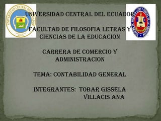 UNIVERSIDAD CENTRAL DEL ECUADOR

FACULTAD DE FILOSOFIA LETRAS Y
   CIENCIAS DE LA EDUCACION

    CARRERA DE COMERCIO Y
       ADMINISTRACION

  TEMA: CONTABILIDAD GENERAL

  INTEGRANTES: TOBAR GISSELA
                VILLACIS ANA
 
