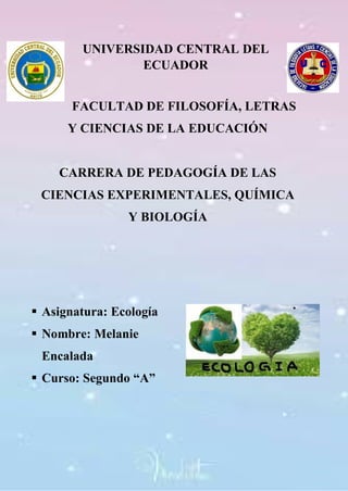 UNIVERSIDAD CENTRAL DEL
ECUADOR
FACULTAD DE FILOSOFÍA, LETRAS
Y CIENCIAS DE LA EDUCACIÓN
CARRERA DE PEDAGOGÍA DE LAS
CIENCIAS EXPERIMENTALES, QUÍMICA
Y BIOLOGÍA
 Asignatura: Ecología
 Nombre: Melanie
Encalada
 Curso: Segundo “A”
 