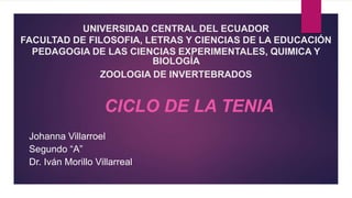 UNIVERSIDAD CENTRAL DEL ECUADOR
FACULTAD DE FILOSOFIA, LETRAS Y CIENCIAS DE LA EDUCACIÓN
PEDAGOGIA DE LAS CIENCIAS EXPERIMENTALES, QUIMICA Y
BIOLOGÍA
ZOOLOGIA DE INVERTEBRADOS
CICLO DE LA TENIA
Johanna Villarroel
Segundo “A”
Dr. Iván Morillo Villarreal
 