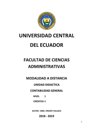 1
UNIVERSIDAD CENTRAL
DEL ECUADOR
FACULTAD DE CIENCIAS
ADMINISTRATIVAS
MODALIDAD A DISTANCIA
UNIDAD DIDACTICA
CONTABILIDAD GENERAL
NIVEL 1
CRÉDITOS 5
AUTOR : MBK. FREDDY VILLACIS
2018 - 2019
 