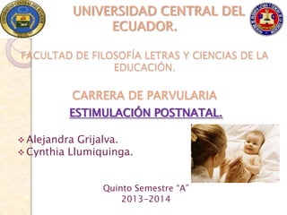 UNIVERSIDAD CENTRAL DEL
               ECUADOR.

FACULTAD DE FILOSOFÍA LETRAS Y CIENCIAS DE LA
                EDUCACIÓN.

         CARRERA DE PARVULARIA
         ESTIMULACIÓN POSTNATAL.

 Alejandra Grijalva.
 Cynthia Llumiquinga.



                Quinto Semestre “A”
                    2013-2014
 