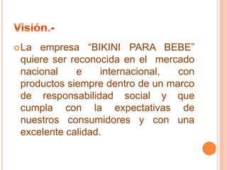 empresa “BIKINI PARA BEBE”
quiere ser reconocida en el mercado
nacional
e
internacional,
con
productos siempre dentro de un marco
de responsabilidad social y que
cumpla con la expectativas de
nuestros consumidores y con una
excelente calidad.

 La

 