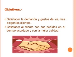  Satisfacer

la demanda y gustos de los mas
exigentes clientes.
 Satisfacer al cliente con sus pedidos en el
tiempo acordado y con la mejor calidad

 