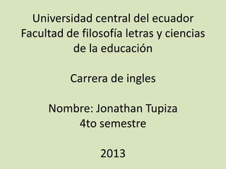 Universidad central del ecuador
Facultad de filosofía letras y ciencias
          de la educación

          Carrera de ingles

     Nombre: Jonathan Tupiza
         4to semestre

                2013
 