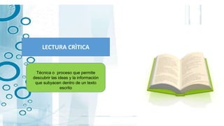 LECTURA CRÌTICA
Técnica o proceso que permite
descubrir las ideas y la información
que subyacen dentro de un texto
escrito
 