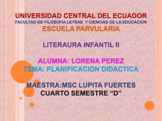 UNIVERSIDAD CENTRAL DEL ECUADORFACULTAD DE FILOSOFIA LETRAS  Y CIENCIAS DE LA EDUCACIONESCUELA PARVULARIALITERAURA INFANTIL IIALUMNA: LORENA PEREZTEMA: PLANIFICACION DIDACTICAMAESTRA:MSC LUPITA FUERTESCUARTO SEMESTRE “D” 