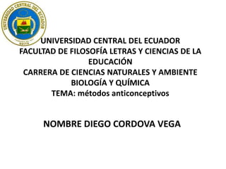 UNIVERSIDAD CENTRAL DEL ECUADOR
FACULTAD DE FILOSOFÍA LETRAS Y CIENCIAS DE LA
EDUCACIÓN
CARRERA DE CIENCIAS NATURALES Y AMBIENTE
BIOLOGÍA Y QUÍMICA
TEMA: métodos anticonceptivos

NOMBRE DIEGO CORDOVA VEGA

 
