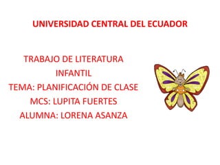 UNIVERSIDAD CENTRAL DEL ECUADOR TRABAJO DE LITERATURA INFANTIL TEMA: PLANIFICACIÓN DE CLASE MCS: LUPITA FUERTES ALUMNA: LORENA ASANZA 