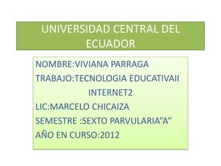 UNIVERSIDAD CENTRAL DEL
        ECUADOR
NOMBRE:VIVIANA PARRAGA
TRABAJO:TECNOLOGIA EDUCATIVAII
           INTERNET2
LIC:MARCELO CHICAIZA
SEMESTRE :SEXTO PARVULARIA”A”
AÑO EN CURSO:2012
 