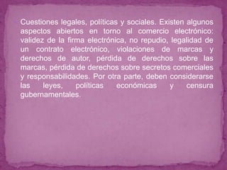  Cuestiones legales, políticas y sociales. Existen algunos
  aspectos abiertos en torno al comercio electrónico:
  validez de la firma electrónica, no repudio, legalidad de
  un contrato electrónico, violaciones de marcas y
  derechos de autor, pérdida de derechos sobre las
  marcas, pérdida de derechos sobre secretos comerciales
  y responsabilidades. Por otra parte, deben considerarse
  las    leyes,    políticas   económicas     y    censura
  gubernamentales.
 