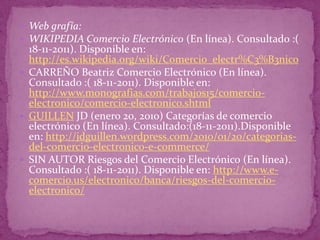  Web grafía:
 WIKIPEDIA Comercio Electrónico (En línea). Consultado :(
  18-11-2011). Disponible en:
  http://es.wikipedia.org/wiki/Comercio_electr%C3%B3nico
 CARREÑO Beatriz Comercio Electrónico (En línea).
  Consultado :( 18-11-2011). Disponible en:
  http://www.monografias.com/trabajos15/comercio-
  electronico/comercio-electronico.shtml
 GUILLEN JD (enero 20, 2010) Categorías de comercio
  electrónico (En línea). Consultado:(18-11-2011).Disponible
  en: http://jdguillen.wordpress.com/2010/01/20/categorias-
  del-comercio-electronico-e-commerce/
 SIN AUTOR Riesgos del Comercio Electrónico (En línea).
  Consultado :( 18-11-2011). Disponible en: http://www.e-
  comercio.us/electronico/banca/riesgos-del-comercio-
  electronico/
 