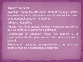 Objetivo General
   Investigar sobre las diferentes alternativas que tienen
    las personas para utilizar el comercio electrónico tanto
    en lo personal como en lo laboral.
     Objetivo Especifico
   Analizar los fundamentos teóricos y conceptuales en los
    que se enmarca el comercio electrónico.
   Diagnosticar la situación actual del manejo y la
    capacitación de las personas en su vida personal y
    laboral.
   Proponer un programa de capacitación a las personas
    sobre el manejo del comercio electrónico.
 