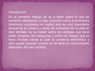 Introducción
 En el presente trabajo se va a tratar sobre lo que es
  comercio electrónico o mas conocido como e-commerce
  (electronic commerce en inglés) esto es muy importante
  porque es la compra y venta de productos de la web en
  esto también se va hablar sobre las ventajas que tiene
  estas compras, las categorías y sobre los riesgos que se
  tiene muchas veces al usar el comercio electrónico y
  esto puede suceder cuando no se tiene un conocimiento
  adecuado del uso correcto.
 