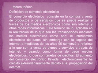 Marco teórico
 Definición de comercio electrónico
 El comercio electrónico consiste en la compra y venta
  de productos o de servicios que se puede realizar a
  través de los medios electrónicos como son Internet y
  otras redes informáticas. Este término se lo aplicaba en
  la realización de lo que son las transacciones mediante
  los medios electrónicos como son: el Intercambio
  electrónico de datos, sin embargo con la llegada del
  Internet a mediados de los años 90 comenzó a referirse
  a lo que son la venta de bienes y servicios a través de
  internet, y usando como forma de pago medios
  electrónicos, lo que son tarjetas de créditos. El aumento
  del comercio electrónico llevada electrónicamente ha
  crecido extraordinariamente debido a la propagación del
  internet.
 