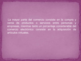 La mayor parte del comercio consiste en la compra y
venta de productos o servicios entre personas y
empresas, mientras tanto un porcentaje considerable del
comercio electrónico consiste en la adquisición de
artículos virtuales.
 