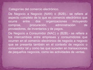 Categorías del comercio electrónico.
 De Negocio a Negocio (NAN) o (B2B).- se refiere al
  aspecto completo de lo que es comercio electrónico que
  ocurre     entre    dos    organizaciones     incluyendo
  compras,        procuración,      administración      de
  proveedores, de inventarios y de pagos.
 De Negocio a Consumidor (NAC) o (B2B).- se refiere a
  los intercambios entre empresas y consumidores que
  ocurren en el comercio electrónico de negocio a negocio
  que se presenta también en el contexto de negocio o
  consumidor tal y como las que suceden en transacciones
  de pequeños negocios, como las actividades de ventas.
 
