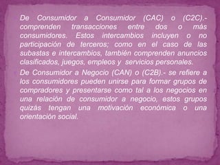  De    Consumidor a Consumidor (CAC) o (C2C).-
  comprenden transacciones entre dos o más
  consumidores. Estos intercambios incluyen o no
  participación de terceros; como en el caso de las
  subastas e intercambios, también comprenden anuncios
  clasificados, juegos, empleos y servicios personales.
 De Consumidor a Negocio (CAN) o (C2B).- se refiere a
  los consumidores pueden unirse para formar grupos de
  compradores y presentarse como tal a los negocios en
  una relación de consumidor a negocio, estos grupos
  quizás tengan una motivación económica o una
  orientación social.
 