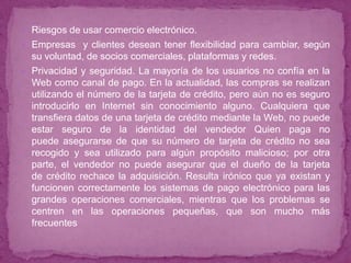  Riesgos de usar comercio electrónico.
 Empresas y clientes desean tener flexibilidad para cambiar, según
  su voluntad, de socios comerciales, plataformas y redes.
 Privacidad y seguridad. La mayoría de los usuarios no confía en la
  Web como canal de pago. En la actualidad, las compras se realizan
  utilizando el número de la tarjeta de crédito, pero aún no es seguro
  introducirlo en Internet sin conocimiento alguno. Cualquiera que
  transfiera datos de una tarjeta de crédito mediante la Web, no puede
  estar seguro de la identidad del vendedor Quien paga no
  puede asegurarse de que su número de tarjeta de crédito no sea
  recogido y sea utilizado para algún propósito malicioso; por otra
  parte, el vendedor no puede asegurar que el dueño de la tarjeta
  de crédito rechace la adquisición. Resulta irónico que ya existan y
  funcionen correctamente los sistemas de pago electrónico para las
  grandes operaciones comerciales, mientras que los problemas se
  centren en las operaciones pequeñas, que son mucho más
  frecuentes
 