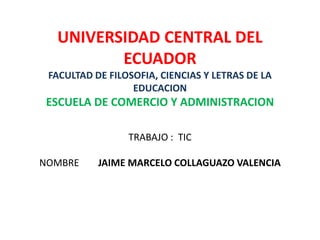 UNIVERSIDAD CENTRAL DEL
         ECUADOR
 FACULTAD DE FILOSOFIA, CIENCIAS Y LETRAS DE LA
                  EDUCACION
 ESCUELA DE COMERCIO Y ADMINISTRACION

                 TRABAJO : TIC

NOMBRE     JAIME MARCELO COLLAGUAZO VALENCIA
 
