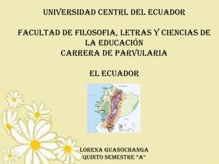 UNIVERSIDAD CENTRL DEL ECUADOR
FACULTAD DE FILOSOFIA, LETRAS Y CIENCIAS DE
LA EDUCACIÓN
CARRERA DE PARVULARIA
EL ECUADOR

LORENA GUANOCHANGA
QUINTO SEMESTRE “A”

 