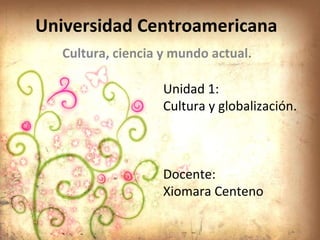 Universidad Centroamericana  Cultura, ciencia y mundo actual. Unidad 1: Cultura y globalización. Docente: Xiomara Centeno 