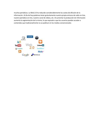 muchos periódicos. La Web 2.0 ha reducido considerablemente los costes de difusión de la
información. Al día de hoy podemos tener gratuitamente nuestra propia emisora de radio on-line,
nuestro periódico on-line, nuestro canal de vídeos, etc. Al aumentar la producción de información
aumenta la segmentación de la misma, lo que equivale a que los usuarios puedan acceder a
contenidos que tradicionalmente no se publican en los medios convencionales
 
