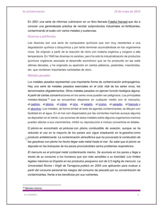 la contaminacion 19 de mayo de 2014
ELY RAMIREZ 4
En 2001 una serie de informes culminaron en un libro llamado Fateful Harvest que dio a
conocer una generalizada práctica de reciclar subproductos industriales en fertilizantes,
contaminando el suelo con varios metales y sustancias.
Dioxinas y polifenilos
Las dioxinas son una serie de compuestos químicos que son muy resistentes a una
degradación química o bioquímica y por tanto terminan acumulándose en los organismos
vivos. Se originan a partir de la reacción de cloro con materia orgánica y oxígeno a alta
temperatura. En 1940 las dioxinas no existían, pero ha sido la industrialización de productos
químicos orgánicos asociada al desarrollo económico que se ha producido en las siete
últimas décadas, y ha originado su aparición en ciertos plásticos, pesticidas, insecticidas,
etc. que contienen importantes cantidades de cloro.
Metales pesados
Los metales pesados representan una importante forma de contaminación antropogénica.
Hay una serie de metales pesados esenciales en el ciclo vital de los seres vivos, los
denominados oligoelementos. Otros metales pesados no ejercen función biológica alguna.
A partir de ciertas concentraciones en los seres vivos pueden ser peligrosos. Los principales
metales tóxicos 10
que se encuentran dispersos en cualquier medio son el mercurio,
el cadmio, el plomo, el cobre, el cinc, el estaño, el cromo, el vanadio, el bismuto y
el aluminio. Los metales, de forma similar al resto de agentes contaminantes, se diluyen con
facilidad en el agua. En el mar son dispersados por las corrientes marinas aunque algunos
se depositan en el viento. Las acciones de estos metales sobre algunos organismos marinos
pueden afectar a sus crecimientos, inhibir su reproducción e incluso convertirse en letales.
El plomo es encontrado en pinturas con plomo, combustible de aviación, aunque se ha
reducido el uso en la mayoría de los países aún sigue empleando en la gasolina como
producto antidetonante. La contaminación atmosférica que ha provocado la combustión de
las gasolinas con plomo ha hecho llegar este metal hasta el mar. Se sabe que el plomo se
deposita en las branquias de los peces provocándoles serios problemas respiratorios.
El mercurio es el principal metal contaminante marino. Se acumula en los peces y llega a
través de su consumo a los humanos que son más sensibles a su toxicidad. Los límites
legales máximos en España en los productos pesqueros son de 0,5 mg/kg de mercurio. La
Universidad Rovira i Virgili de Tarragona publicó en 2005 una aplicación para evaluar a
partir del consumo personal los riesgos del consumo de pescado por su concentración de
contaminantes, frente a los beneficios por sus nutrientes.
10
Metales tóxicos
 