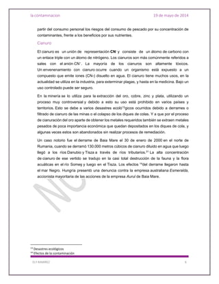 la contaminacion 19 de mayo de 2014
ELY RAMIREZ 6
partir del consumo personal los riesgos del consumo de pescado por su concentración de
contaminantes, frente a los beneficios por sus nutrientes.
Cianuro
El cianuro es un unión de representación CN- y consiste de un átomo de carbono con
un enlace triple con un átomo de nitrógeno. Los cianuros son más comúnmente referidos a
sales con el anión CN−. La mayoría de los cianuros son altamente tóxicos.
Un envenenamiento con cianuro ocurre cuando un organismo está expuesto a un
compuesto que emite iones (CN-) disuelto en agua. El cianuro tiene muchos usos, en la
actualidad se utiliza en la industria, para exterminar plagas, y hasta en la medicina. Bajo un
uso controlado puede ser seguro.
En la minería se lo utiliza para la extracción del oro, cobre, zinc y plata, utilizando un
proceso muy controversial y debido a esto su uso está prohibido en varios países y
territorios. Esto se debe a varios desastres ecoló13gicos ocurridos debido a derrames o
filtrado de cianuro de las minas o el colapso de los diques de colas. Y a que por el proceso
de cianuración del oro aparte de obtener los metales requeridos también se extraen metales
pesados de poca importancia económica que quedan depositados en los diques de cola, y
algunas veces estos son abandonados sin realizar procesos de remediación.
Un caso notorio fue el derrame de Baia Mare el 30 de enero de 2000 en el norte de
Rumania, cuando se derramó 130.000 metros cúbicos de cianuro diluido en agua que luego
llegó a los ríos Danubio y Tisza a través de ríos tributarios.31
La alta concentración
de cianuro de ese vertido se tradujo en la casi total destrucción de la fauna y la flora
acuáticas en el río Someş y luego en el Tisza. Los efectos 14
del derrame llegaron hasta
el mar Negro. Hungría presentó una denuncia contra la empresa australiana Esmeralda,
accionista mayoritaria de las acciones de la empresa Aurul de Baia Mare.
13
Desastres ecológicos
14
Efectos de la contaminación
 