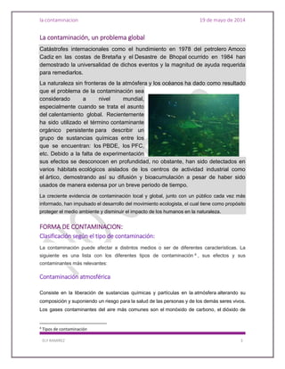 la contaminacion 19 de mayo de 2014
ELY RAMIREZ 3
La contaminación, un problema global
Catástrofes internacionales como el hundimiento en 1978 del petrolero Amoco
Cadiz en las costas de Bretaña y el Desastre de Bhopal ocurrido en 1984 han
demostrado la universalidad de dichos eventos y la magnitud de ayuda requerida
para remediarlos.
La naturaleza sin fronteras de la atmósfera y los océanos ha dado como resultado
que el problema de la contaminación sea
considerado a nivel mundial,
especialmente cuando se trata el asunto
del calentamiento global. Recientemente
ha sido utilizado el término contaminante
orgánico persistente para describir un
grupo de sustancias químicas entre los
que se encuentran: los PBDE, los PFC,
etc. Debido a la falta de experimentación
sus efectos se desconocen en profundidad, no obstante, han sido detectados en
varios hábitats ecológicos aislados de los centros de actividad industrial como
el ártico, demostrando así su difusión y bioacumulación a pesar de haber sido
usados de manera extensa por un breve periodo de tiempo.
La creciente evidencia de contaminación local y global, junto con un público cada vez más
informado, han impulsado el desarrollo del movimiento ecologista, el cual tiene como propósito
proteger el medio ambiente y disminuir el impacto de los humanos en la naturaleza.
FORMA DE CONTAMINACION:
Clasificación según el tipo de contaminación:
La contaminación puede afectar a distintos medios o ser de diferentes características. La
siguiente es una lista con los diferentes tipos de contaminación 4
, sus efectos y sus
contaminantes más relevantes:
Contaminación atmosférica
Consiste en la liberación de sustancias químicas y partículas en la atmósfera alterando su
composición y suponiendo un riesgo para la salud de las personas y de los demás seres vivos.
Los gases contaminantes del aire más comunes son el monóxido de carbono, el dióxido de
4
Tipos de contaminación
 