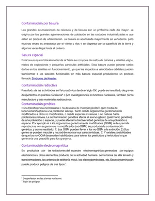 Contaminación por basura
Las grandes acumulaciones de residuos y de basura son un problema cada día mayor, se
origina por las grandes aglomeraciones de población en las ciudades industrializadas o que
están en proceso de urbanización. La basura es acumulada mayormente en vertederos, pero
muchas veces es arrastrada por el viento o ríos y se dispersa por la superficie de la tierra y
algunas veces llega hasta el océano.
Basura espacial
Esta basura que orbita alrededor de la Tierra se compone de restos de cohetes y satélites viejos,
restos de explosiones y pequeñas partículas artificiales. Esta basura puede generar serios
daños en los satélites en funcionamiento, ya que los impactos a velocidades orbitales pueden
transformar a los satélites funcionales en más basura espacial produciendo un proceso
llamado Síndrome de Kessler.
Contaminación radiactiva
Resultado de las actividades en física atómica desde el siglo XX, puede ser resultado de graves
desperfectos en plantas nucleares6
o por investigaciones en bombas nucleares, también por la
manufactura y uso materiales radioactivos.
Contaminación genética
Es la transferencia incontrolada o no deseada de material genético (por medio de
la fecundación) hacia una población salvaje. Tanto desde organismos genéticamente
modificados a otros no modificados, o desde especies invasivas o no nativas hacia
poblaciones nativas. La contaminación genética afecta el acervo génico (patrimonio genético)
de una población o especie, y puede afectar la biodiversidad genética de una población o
especie. Por ejemplo si a los organismos genéricamente modificados (OGM) se les permite
reproducirse con organismos no modificados (no-OGM) se producirá la contaminación
genética, y como resultado: 1) Los OGM pueden llevar a los no-OGM a la extinción. 2) Sus
genes se pueden mezclar y no podrán mostrar sus características. 3) Y existen posibilidades
de que los no-OGM desarrollen habilidades para tolerar los pesticidas y herbicidas lo que
generaría una pesadilla para los granjeros.
Contaminación electromagnética
Es producida por las radiaciones del espectro electromagnético generadas por equipos
electrónicos u otros elementos producto de la actividad humana, como torres de alta tensión y
transformadores, las antenas de telefonía móvil, los electrodomésticos, etc. Esta contaminación
puede producir peligros de tres tipos7
:
6
Desperfectos en las plantas nucleares
7
Tipos de peligros
 