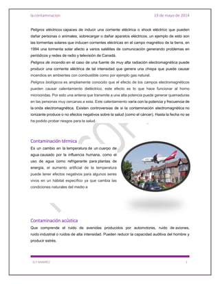 la contaminacion 19 de mayo de 2014
ELY RAMIREZ 1
Peligros eléctricos capaces de inducir una corriente eléctrica o shock eléctrico que pueden
dañar personas o animales, sobrecargar o dañar aparatos eléctricos, un ejemplo de esto son
las tormentas solares que inducen corrientes eléctricas en el campo magnético de la tierra, en
1994 una tormenta solar afecto a varios satélites de comunicación generando problemas en
periódicos y redes de radio y televisión de Canadá.
Peligros de incendio en el caso de una fuente de muy alta radiación electromagnética puede
producir una corriente eléctrica de tal intensidad que genera una chispa que puede causar
incendios en ambientes con combustible como por ejemplo gas natural.
Peligros biológicos es ampliamente conocido que el efecto de los campos electromagnéticos
pueden causar calentamiento dieléctrico, este efecto es lo que hace funcionar al horno
microondas. Por esto una antena que transmite a una alta potencia puede generar quemaduras
en las personas muy cercanas a esta. Este calentamiento varía con la potencia y frecuencia de
la onda electromagnética. Existen controversias de si la contaminación electromagnética no
ionizante produce o no efectos negativos sobre la salud (como el cáncer). Hasta la fecha no se
ha podido probar riesgos para la salud.
Contaminación térmica
Es un cambio en la temperatura de un cuerpo de
agua causado por la influencia humana, como el
uso de agua como refrigerante para plantas de
energía, el aumento artificial de la temperatura
puede tener efectos negativos para algunos seres
vivos en un hábitat específico ya que cambia las
condiciones naturales del medio e
Contaminación acústica
Que comprende el ruido de avenidas producidos por automotores, ruido de aviones,
ruido industrial o ruidos de alta intensidad. Pueden reducir la capacidad auditiva del hombre y
producir estrés.
 