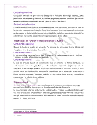 la contaminacion 19 de mayo de 2014
ELY RAMIREZ 2
Contaminación visual
Que puede referirse a la presencia de torres para el transporte de energía eléctrica, Vallas
publicitarias en carreteras y avenidas, accidentes geográficos como las "cicatrices" producidas
por la minería a cielo abierto, también por los vertederos a cielo abierto.
Contaminación lumínica
Incluye la sobre iluminación e interferencia astronómica (que disminuye y distorsiona el brillo de
las estrellas o cualquier objeto estelar afectando el trabajo de observatorios y astrónomos), esta
contaminación se da durante la noche en cercanías de las ciudades, por esto los observatorios
astronómicos importantes se asientan en regiones alejadas de las urbes.
Clasificación en función 8
de la extensión de la fuente
Contaminación puntual
Cuando la fuente se localiza en un punto. Por ejemplo, las chimeneas de una fábrica o el
desagüe en el río de una red de alcantarillado.
Contaminación lineal
La que se produce a lo largo de una línea. Por ejemplo, la contaminación acústica, química,
y residuos arrojados a lo largo de una autopista.
Contaminación difusa
La que se produce cuando el contaminante llega al ambiente de forma distribuida. La
contaminación de suelos y acuíferos por los fertilizantes y pesticidas empleados en la
agricultura es de este tipo. También es difusa la contaminación de los suelos cuando la lluvia
arrastra hasta allí contaminantes atmosféricos, como pasa con la lluvia ácida. Esto afecta a
ciertas especies animales y vegetales, modifica la composición de los suelos y desgasta los
monumentos y el exterior de los edificios.
Degradabilidad
Contaminantes no degradables: son aquellos contaminantes que no se descomponen por
procesos naturales. Por ejemplo, son no degradables el plomo y el mercurio.
La mejor forma de tratar los contaminantes no degradables (y los de degradación lenta) es por
una parte evitar que se arrojen al medio ambiente y por otra reciclarlos o volverlos a utilizar. Una
vez que se encuentran contaminando el agua, el aire o el suelo, tratarlos o eliminarlos es muy
costoso y, a veces, imposible.
8
Clasificación de función de fuentes
 