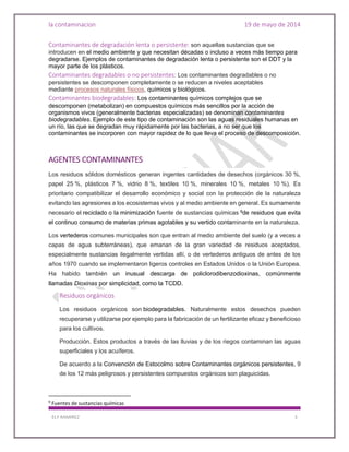la contaminacion 19 de mayo de 2014
ELY RAMIREZ 3
Contaminantes de degradación lenta o persistente: son aquellas sustancias que se
introducen en el medio ambiente y que necesitan décadas o incluso a veces más tiempo para
degradarse. Ejemplos de contaminantes de degradación lenta o persistente son el DDT y la
mayor parte de los plásticos.
Contaminantes degradables o no persistentes: Los contaminantes degradables o no
persistentes se descomponen completamente o se reducen a niveles aceptables
mediante procesos naturales físicos, químicos y biológicos.
Contaminantes biodegradables: Los contaminantes químicos complejos que se
descomponen (metabolizan) en compuestos químicos más sencillos por la acción de
organismos vivos (generalmente bacterias especializadas) se denominan contaminantes
biodegradables. Ejemplo de este tipo de contaminación son las aguas residuales humanas en
un río, las que se degradan muy rápidamente por las bacterias, a no ser que los
contaminantes se incorporen con mayor rapidez de lo que lleva el proceso de descomposición.
AGENTES CONTAMINANTES
Los residuos sólidos domésticos generan ingentes cantidades de desechos (orgánicos 30 %,
papel 25 %, plásticos 7 %, vidrio 8 %, textiles 10 %, minerales 10 %, metales 10 %). Es
prioritario compatibilizar el desarrollo económico y social con la protección de la naturaleza
evitando las agresiones a los ecosistemas vivos y al medio ambiente en general. Es sumamente
necesario el reciclado o la minimización fuente de sustancias químicas 9
de residuos que evita
el continuo consumo de materias primas agotables y su vertido contaminante en la naturaleza.
Los vertederos comunes municipales son que entran al medio ambiente del suelo (y a veces a
capas de agua subterráneas), que emanan de la gran variedad de residuos aceptados,
especialmente sustancias ilegalmente vertidas allí, o de vertederos antiguos de antes de los
años 1970 cuando se implementaron ligeros controles en Estados Unidos o la Unión Europea.
Ha habido también un inusual descarga de policlorodibenzodioxinas, comúnmente
llamadas Dioxinas por simplicidad, como la TCDD.
Residuos orgánicos
Los residuos orgánicos son biodegradables. Naturalmente estos desechos pueden
recuperarse y utilizarse por ejemplo para la fabricación de un fertilizante eficaz y beneficioso
para los cultivos.
Producción. Estos productos a través de las lluvias y de los riegos contaminan las aguas
superficiales y los acuíferos.
De acuerdo a la Convención de Estocolmo sobre Contaminantes orgánicos persistentes, 9
de los 12 más peligrosos y persistentes compuestos orgánicos son plaguicidas.
9
Fuentes de sustancias químicas
 