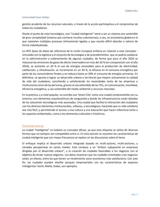 COMPUTO I 
Universidad Cesar Vallejo 
pág. 2 
gestión prudente de los recursos naturales, a través de la acción participativa y el compromiso de todos los ciudadanos. 
Desde el punto de vista tecnológico, una "ciudad inteligente" viene a ser un sistema eco sostenible de gran complejidad (sistema que contiene muchos subsistemas), o sea, un ecosistema global en el que coexisten múltiples procesos íntimamente ligados y que resulta difícil abordar o valorar de forma individualizada. 
La IATE (base de datos de referencia de la Unión Europea) enfatiza en relación a este concepto - vinculado con la logística y el conjunto de tecnologías y de procedimientos- que se podría colaborar en la administración y ordenamiento de algunas ciudades, de forma que para el año 2020 se reduzcan las emisiones de gases de efecto invernadero en más del 20 % (en comparación con el año 2010), se aumente un 20 % el uso de energías renovables para la producción de electricidad, calefacción, y climatización, se incremente en un 20 %, la eficacia en el consumo energético por parte de los consumidores finales y se reduzca hasta un 20% el consumo de energías primarias. En definitiva, se apunta a lograr un desarrollo urbano o territorial que mejore activamente la calidad de vida del ciudadano, conciliando y satisfaciendo las necesidades tanto de las empresas e instituciones como de las personas, gracias al uso extendido de las TICs, en comunicación, movilidad, eficiencia energética, y uso sostenible del medio ambiente y recursos naturales. 
En la práctica, y a nivel popular, se concibe una ‘Smart City’ como una ciudad comprometida con su entorno, con elementos arquitectónicos de vanguardia y donde las infraestructuras están dotadas de las soluciones tecnológicas más avanzadas. Una ciudad que facilita la interacción del ciudadano con los diversos elementos institucionales, urbanos, y tecnológicos, haciendo que su vida cotidiana sea más fácil, y permitiendo el acceso a una cultura y una educación que hacen referencia tanto a los aspectos ambientales, como a los elementos culturales e históricos. 
Características 
La ciudad “inteligente” es todavía un concepto difuso, ya que esta etiqueta se utiliza de diversas formas que no siempre son compatibles entre sí. En esta sección se resumen las características de ciudad inteligente que con mayor frecuencia se repiten en las discusiones sobre el tema. 
El enfoque implica el desarrollo urbano integrado basado en multi-actores, multi-sectores, y variadas perspectivas en varios niveles. Esto conduce a un "énfasis subyacente en empresas dirigidas por el desarrollo urbano", y la creación de ciudades favorables a los negocios con el objetivo de atraer nuevos negocios. Los datos muestran que las ciudades orientadas a los negocios están, en efecto, entre las que tienen un rendimiento socio-económico más satisfactorio. Con este fin, las ciudades pueden diseñar parques empresariales con las características de espacios inteligentes: Kochi, Malta, Dubai, son ejemplos.  