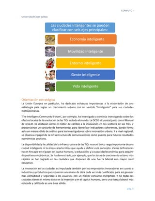 COMPUTO I 
Universidad Cesar Vallejo 
pág. 3 
Orientación estratégica 
La Unión Europea en particular, ha dedicado esfuerzos importantes a la elaboración de una estrategia para lograr un crecimiento urbano con un sentido “inteligente” para sus ciudades metropolitanas. 
'The Intelligent Community Forum', por ejemplo, ha investigado y continúa investigando sobre los efectos locales de la revolución de las TICs en todo el mundo. La OCDE y Eurostat junto con el Manual de Oslo35 36 destacan como el motor de cambio a la innovación en los sectores de las TICs, y proporcionan un conjunto de herramientas para identificar indicadores coherentes, dando forma así a un marco sólido de análisis para los investigadores sobre innovación urbana. Y a nivel regional, se observa el papel de la infraestructura de comunicaciones como puente para futuros resultados económicos positivos. 
La disponibilidad y la calidad de la infraestructura de las TICs no es el único rasgo importante de una ciudad inteligente ni la única característica que ayuda a definir este concepto. Varias definiciones hacen hincapié en el papel del capital humano, la educación, y la capacidad económica para adquirir dispositivos electrónicos. Se ha demostrado, por ejemplo, que las tasas de crecimiento urbano más rápidos se han logrado en las ciudades que disponen de una fuerza laboral con mayor nivel educativo. 
La innovación en las ciudades es impulsada también por los empresarios innovadores en cuanto a industrias y productos que requieren una mano de obra cada vez más cualificada, para así generar más comodidad y seguridad a los usuarios, con un menor consumo energético. Y no todas las ciudades tienen el mismo éxito en la inversión y en el capital humano, pero una fuerza laboral más educada y calificada es una base sólida. 
Las ciudades inteligentes se pueden clasificar con seis ejes principales: 
Economía inteligente 
Movilidad inteligente 
Entorno inteligente 
Gente inteligente 
Vida inteligente  