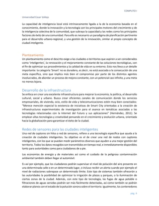 COMPUTO I 
Universidad Cesar Vallejo 
pág. 4 
La capacidad de inteligencia local está intrínsecamente ligada a la de la economía basada en el conocimiento, donde la innovación y la tecnología son los principales motores del crecimiento y de la inteligencia colectiva de la comunidad, que subraya la capacidad y las redes como los principales factores de éxito de una comunidad. Para ello es necesario un paradigma de planificación pertinente para el desarrollo urbano-regional, y una gestión de la innovación, similar al propio concepto de ciudad inteligente. 
Planteamiento 
Un planteamiento como el descrito exige a las ciudades o territorios que aspiren a ser considerados como ‘inteligentes’, la renovación y el mejoramiento constante de las soluciones tecnológicas, con el fin de optimizar sus procedimientos y la calidad de vida en su entorno. Esto nos lleva a un detalle importante: la categoría ‘Smart’ no es duradera, es decir, no está asociada a la consecución de una meta específica, sino que implica más bien el compromiso por parte de los distintos agentes involucrados, de abordar un proceso de mejora constante, con un potencial casi infinito, y una meta no menos lejana. 
Desarrollo de la infraestructura 
Se enfoca en crear una excelente infraestructura para mejorar la economía, la política, el desarrollo cultural, social y urbano. Busca crear eficientes canales de comunicación donde los servicios empresariales, de vivienda, ocio, estilo de vida y telecomunicaciones estén muy bien conectados: “Merece mención especial la existencia de iniciativas de Smart City orientadas a la creación de infraestructuras experimentales de investigación para el avance en temáticas asociadas a las tecnologías relacionadas con la Internet del Futuro y sus aplicaciones” (Hernández, 2011). Se emplean altas tecnologías y creatividad pensando en el crecimiento y evolución urbana, orientada hacia la globalización para garantizar el éxito de la ciudad. 
Redes de sensores para las ciudades inteligentes 
Una red de captores sin hilos o red de sensores, refiere a una tecnología específica que ayuda a la creación de ciudades inteligentes. Su objetivo es el de crear una red de nodos con captores inteligentes, con los que se puedan medir parámetros diversos que ayuden a una mejor gestión del territorio. Todos los datos recogidos son transmitidos en tiempo real, e inmediatamente disponibles tanto para autoridades como para ciudadanos de a pie. 
Las economías de energía y de materiales así como el cuidado de la peligrosa contaminación ambiental también deben llegar al automóvil. 
Es así por ejemplo, que los ciudadanos podrán supervisar el nivel de polución del aire presente en una determinada calle o en un determinado lugar, o incluso recibir un alerta cuando por ejemplo el nivel de radiaciones sobrepase un determinado límite. Este tipo de sistemas también ofrecerán a las autoridades la posibilidad de optimizar la irrigación de plazas y parques, o la iluminación de ciertas zonas de la ciudad. Además, con este tipo de tecnología, las fugas de agua potable o filtraciones de aguas servidas podrán ser más fácilmente detectadas, así como también se podrán elaborar planos con el estado de la polución sonora sobre el territorio. Igualmente, los contenedores  