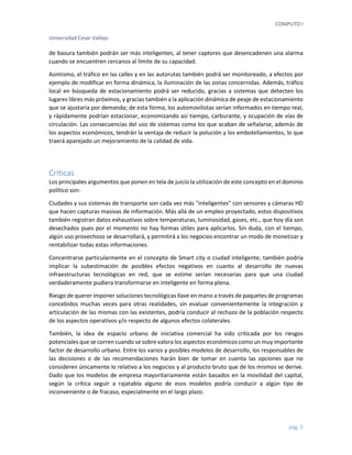 COMPUTO I 
Universidad Cesar Vallejo 
pág. 5 
de basura también podrán ser más inteligentes, al tener captores que desencadenen una alarma cuando se encuentren cercanos al límite de su capacidad. 
Asimismo, el tráfico en las calles y en las autorutas también podrá ser monitoreado, a efectos por ejemplo de modificar en forma dinámica, la iluminación de las zonas concernidas. Además, tráfico local en búsqueda de estacionamiento podrá ser reducido, gracias a sistemas que detecten los lugares libres más próximos, y gracias también a la aplicación dinámica de peaje de estacionamiento que se ajustaría por demanda; de esta forma, los automovilistas serían informados en tiempo real, y rápidamente podrían estacionar, economizando así tiempo, carburante, y ocupación de vías de circulación. Las consecuencias del uso de sistemas como los que acaban de señalarse, además de los aspectos económicos, tendrán la ventaja de reducir la polución y los embotellamientos, lo que traerá aparejado un mejoramiento de la calidad de vida. 
Críticas 
Los principales argumentos que ponen en tela de juicio la utilización de este concepto en el dominio político son: 
Ciudades y sus sistemas de transporte son cada vez más "inteligentes" con sensores y cámaras HD que hacen capturas masivas de información. Más allá de un empleo proyectado, estos dispositivos también registran datos exhaustivos sobre temperaturas, luminosidad, gases, etc., que hoy día son desechados pues por el momento no hay formas útiles para aplicarlos. Sin duda, con el tiempo, algún uso provechoso se desarrollará, y permitirá a los negocios encontrar un modo de monetizar y rentabilizar todas estas informaciones. 
Concentrarse particularmente en el concepto de Smart city o ciudad inteligente, también podría implicar la subestimación de posibles efectos negativos en cuanto al desarrollo de nuevas infraestructuras tecnológicas en red, que se estime serían necesarias para que una ciudad verdaderamente pudiera transformarse en inteligente en forma plena. 
Riesgo de querer imponer soluciones tecnológicas llave en mano a través de paquetes de programas concebidos muchas veces para otras realidades, sin evaluar convenientemente la integración y articulación de las mismas con las existentes, podría conducir al rechazo de la población respecto de los aspectos operativos y/o respecto de algunos efectos colaterales. 
También, la idea de espacio urbano de iniciativa comercial ha sido criticada por los riesgos potenciales que se corren cuando se sobre valora los aspectos económicos como un muy importante factor de desarrollo urbano. Entre los varios y posibles modelos de desarrollo, los responsables de las decisiones o de las recomendaciones harán bien de tomar en cuenta las opciones que no consideren únicamente lo relativo a los negocios y al producto bruto que de los mismos se derive. Dado que los modelos de empresa mayoritariamente están basados en la movilidad del capital, según la crítica seguir a rajatabla alguno de esos modelos podría conducir a algún tipo de inconveniente o de fracaso, especialmente en el largo plazo. 