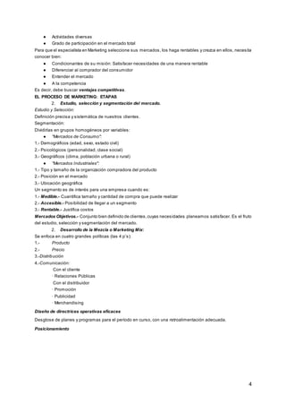 4
● Actividades diversas
● Grado de participación en el mercado total
Para que el especialista en Marketing seleccione sus mercados, los haga rentables y crezca en ellos, necesita
conocer bien:
● Condicionantes de su misión: Satisfacer necesidades de una manera rentable
● Diferenciar al comprador del consumidor
● Entender el mercado
● A la competencia
Es decir, debe buscar ventajas competitivas.
EL PROCESO DE MARKETING: ETAPAS
2. Estudio, selección y segmentación del mercado.
Estudio y Selección:
Definición precisa y sistemática de nuestros clientes.
Segmentación:
Dividirlas en grupos homogéneos por variables:
● "Mercados de Consumo":
1.- Demográficos (edad, sexo, estado civil)
2.- Psicológicos (personalidad, clase social)
3.- Geográficos (clima, población urbana o rural)
● "Mercados Industriales":
1.- Tipo y tamaño de la organización compradora del producto
2.- Posición en el mercado
3.- Ubicación geográfica
Un segmento es de interés para una empresa cuando es:
1.- Medible.- Cuantifica tamaño y cantidad de compra que puede realizar
2.- Accesible.- Posibilidad de llegar a un segmento
3.- Rentable.- Justifica costos
Mercados Objetivos.- Conjunto bien definido de clientes,cuyas necesidades planeamos satisfacer. Es el fruto
del estudio, selección y segmentación del mercado.
2. Desarrollo de la Mezcla o Marketing Mix:
Se enfoca en cuatro grandes políticas (las 4 p’s):
1.- Producto
2.- Precio
3.-Distribución
4.-Comunicación:
Con el cliente
· Relaciones Públicas
Con el distribuidor
· Promoción
· Publicidad
· Merchandising
Diseño de directrices operativas eficaces
Desglose de planes y programas para el período en curso, con una retroalimentación adecuada.
Posicionamiento
 