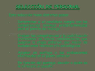 Esta selección tiene distintos pasos:
• Determinar si el candidato cumple con las
competencias mínimas predeterminadas
para el puesto de trabajo.
• Evaluar las competencias y la cualificación
profesional de los/as candidatos/as que
pasaron la etapa anterior, por medio de
evaluaciones técnicas y/o psicológicas.
• Asignar un puntaje a las evaluaciones
efectuadas en el punto anterior.
• En función del puntaje, decidir a quién se
le ofrecerá el puesto.
 