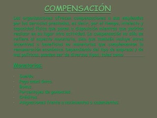 Las organizaciones ofrecen compensaciones a sus empleados
por los servicios prestados, es decir, por el tiempo, intelecto y
capacidad física que ponen a disposición mientras que podrían
realizar en su lugar otra actividad. La compensación no sólo se
refiere al aspecto monetario, sino que también incluye otros
incentivos o beneficios no monetarios que complementan la
remuneración económica. Dependiendo del tipo de empresa y de
sus políticas, pueden ser de diversos tipos, tales como:
Monetarias:
• Sueldo.
• Pago anual único.
• Bonos.
• Porcentajes de ganancias.
• Créditos.
• Asignaciones frente a nacimientos o casamientos.
 