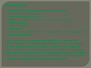 No monetarias:
• Descuentos en productos o servicios de la empresa.
• Convenios con obras sociales.
• Salas para cuidado de hijos.
• Acceso a instalaciones de ocio como clubes o campings.
• Planes de retiro.
• Telefonía celular.
• Uniformes.
• Licencias aumentadas frente a las presente en la legislación o
convenios laborales.
Cabe destacar que el empleado está dispuesto a continuar su
relación laboral con la organización mientras le resulte conveniente,
es decir que sienta que lo que recibe a cambio de su trabajo sea
justo y acorde a sus necesidades. La compensación en este sentido
juega un papel fundamental en el compromiso racional del trabajador
ya que es el motivador extrínseco por excelencia y es determinante
en cuanto a permanencia del mismo en la organización.
 